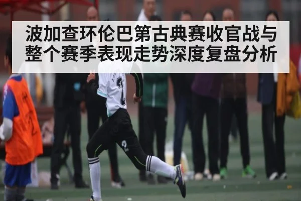 波加查环伦巴第古典赛收官战与整个赛季表现走势深度复盘分析